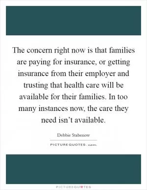 The concern right now is that families are paying for insurance, or getting insurance from their employer and trusting that health care will be available for their families. In too many instances now, the care they need isn’t available Picture Quote #1