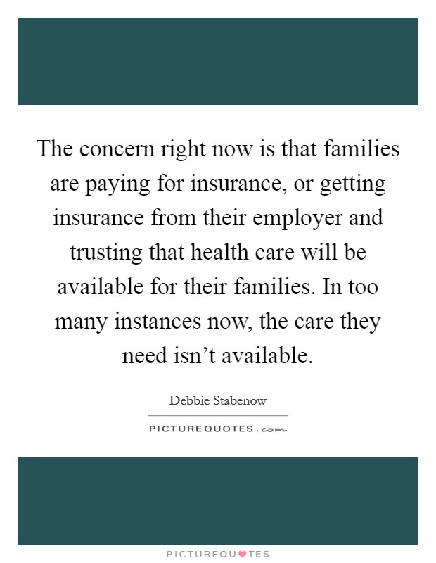 The concern right now is that families are paying for insurance, or getting insurance from their employer and trusting that health care will be available for their families. In too many instances now, the care they need isn't available Picture Quote #1