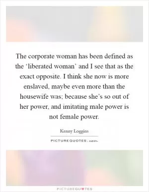 The corporate woman has been defined as the ‘liberated woman’ and I see that as the exact opposite. I think she now is more enslaved, maybe even more than the housewife was; because she’s so out of her power, and imitating male power is not female power Picture Quote #1