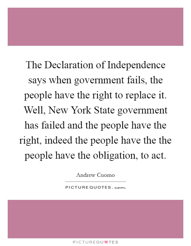 The Declaration of Independence says when government fails, the people have the right to replace it. Well, New York State government has failed and the people have the right, indeed the people have the the people have the obligation, to act Picture Quote #1