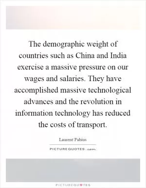 The demographic weight of countries such as China and India exercise a massive pressure on our wages and salaries. They have accomplished massive technological advances and the revolution in information technology has reduced the costs of transport Picture Quote #1