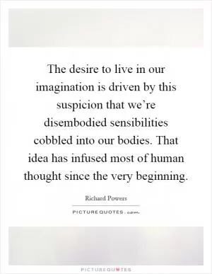 The desire to live in our imagination is driven by this suspicion that we’re disembodied sensibilities cobbled into our bodies. That idea has infused most of human thought since the very beginning Picture Quote #1