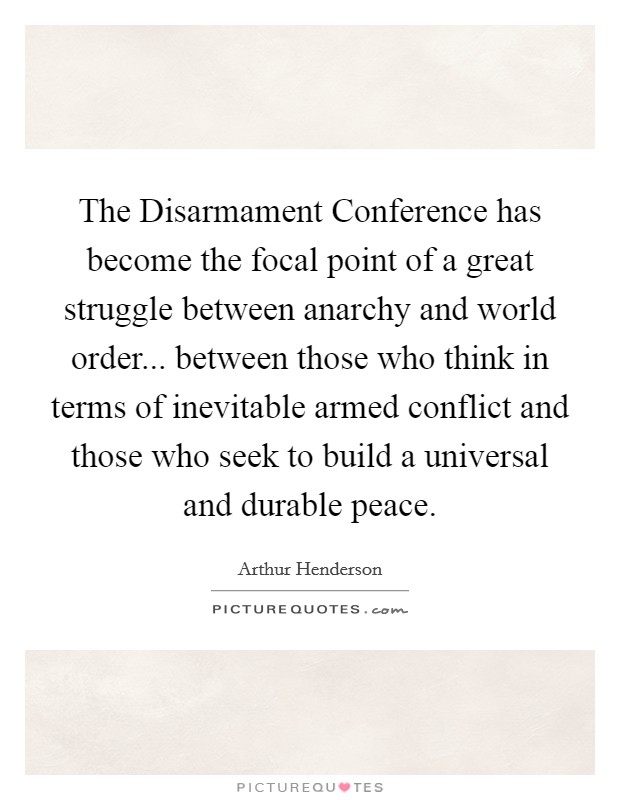 The Disarmament Conference has become the focal point of a great struggle between anarchy and world order... between those who think in terms of inevitable armed conflict and those who seek to build a universal and durable peace Picture Quote #1