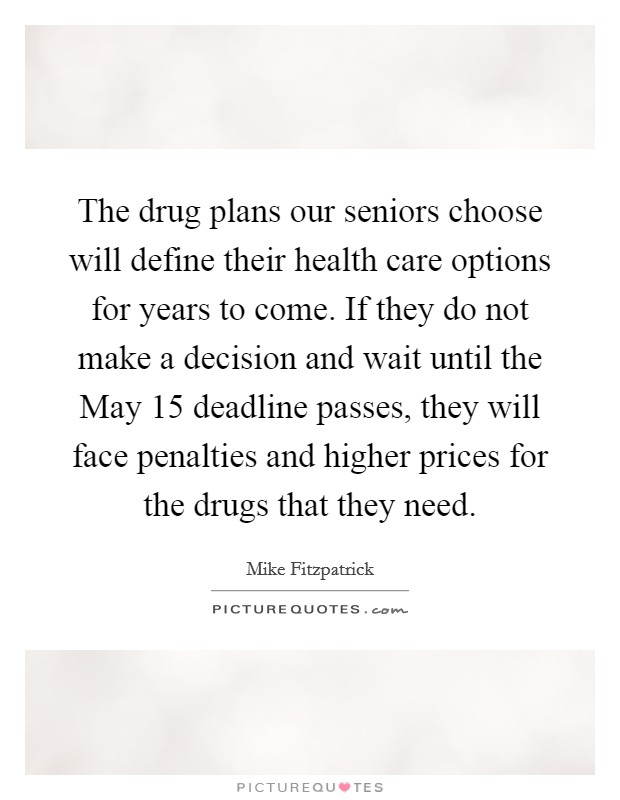 The drug plans our seniors choose will define their health care options for years to come. If they do not make a decision and wait until the May 15 deadline passes, they will face penalties and higher prices for the drugs that they need Picture Quote #1