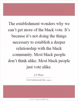 The establishment wonders why we can’t get more of the black vote. It’s because it’s not doing the things necessary to establish a deeper relationship with the black community. Most black people don’t think alike. Most black people just vote alike Picture Quote #1