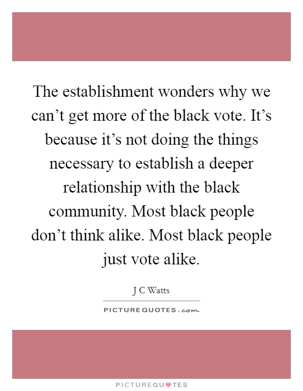 The establishment wonders why we can't get more of the black vote. It's because it's not doing the things necessary to establish a deeper relationship with the black community. Most black people don't think alike. Most black people just vote alike Picture Quote #1
