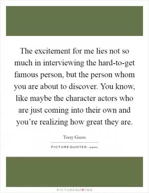 The excitement for me lies not so much in interviewing the hard-to-get famous person, but the person whom you are about to discover. You know, like maybe the character actors who are just coming into their own and you’re realizing how great they are Picture Quote #1