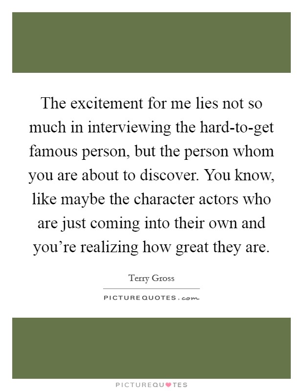 The excitement for me lies not so much in interviewing the hard-to-get famous person, but the person whom you are about to discover. You know, like maybe the character actors who are just coming into their own and you're realizing how great they are Picture Quote #1
