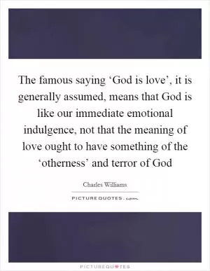 The famous saying ‘God is love’, it is generally assumed, means that God is like our immediate emotional indulgence, not that the meaning of love ought to have something of the ‘otherness’ and terror of God Picture Quote #1