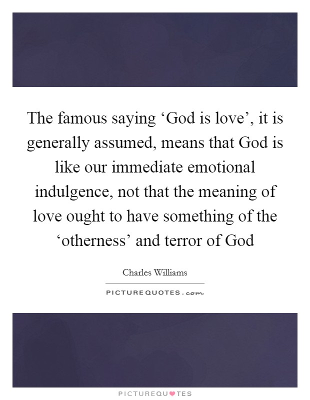 The famous saying ‘God is love', it is generally assumed, means that God is like our immediate emotional indulgence, not that the meaning of love ought to have something of the ‘otherness' and terror of God Picture Quote #1