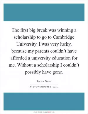 The first big break was winning a scholarship to go to Cambridge University. I was very lucky, because my parents couldn’t have afforded a university education for me. Without a scholarship I couldn’t possibly have gone Picture Quote #1