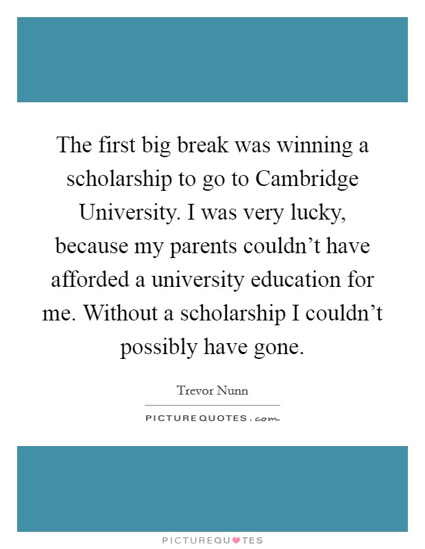 The first big break was winning a scholarship to go to Cambridge University. I was very lucky, because my parents couldn't have afforded a university education for me. Without a scholarship I couldn't possibly have gone Picture Quote #1