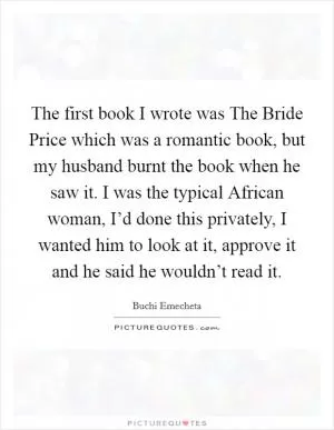 The first book I wrote was The Bride Price which was a romantic book, but my husband burnt the book when he saw it. I was the typical African woman, I’d done this privately, I wanted him to look at it, approve it and he said he wouldn’t read it Picture Quote #1