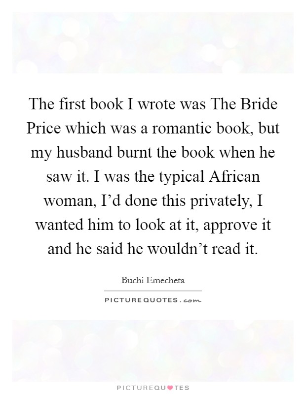 The first book I wrote was The Bride Price which was a romantic book, but my husband burnt the book when he saw it. I was the typical African woman, I'd done this privately, I wanted him to look at it, approve it and he said he wouldn't read it Picture Quote #1