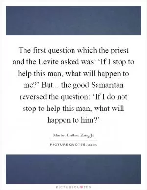 The first question which the priest and the Levite asked was: ‘If I stop to help this man, what will happen to me?’ But... the good Samaritan reversed the question: ‘If I do not stop to help this man, what will happen to him?’ Picture Quote #1