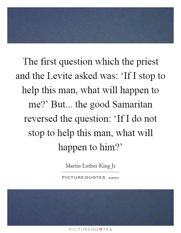 The first question which the priest and the Levite asked was: ‘If I stop to help this man, what will happen to me?' But... the good Samaritan reversed the question: ‘If I do not stop to help this man, what will happen to him?' Picture Quote #1