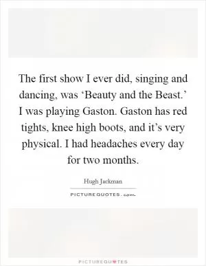 The first show I ever did, singing and dancing, was ‘Beauty and the Beast.’ I was playing Gaston. Gaston has red tights, knee high boots, and it’s very physical. I had headaches every day for two months Picture Quote #1