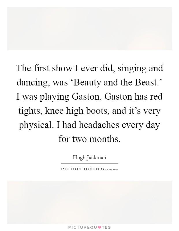The first show I ever did, singing and dancing, was ‘Beauty and the Beast.' I was playing Gaston. Gaston has red tights, knee high boots, and it's very physical. I had headaches every day for two months Picture Quote #1