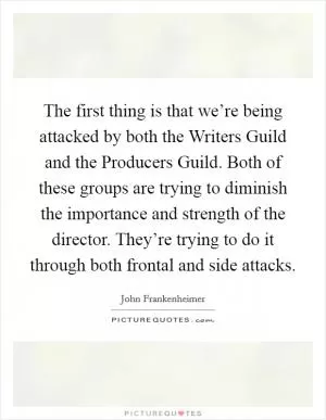 The first thing is that we’re being attacked by both the Writers Guild and the Producers Guild. Both of these groups are trying to diminish the importance and strength of the director. They’re trying to do it through both frontal and side attacks Picture Quote #1