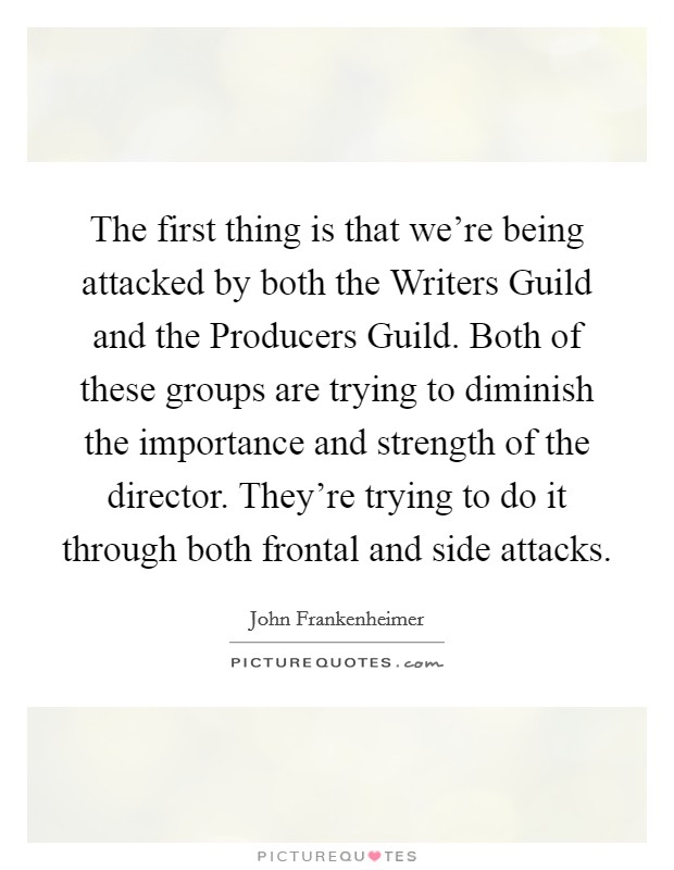 The first thing is that we're being attacked by both the Writers Guild and the Producers Guild. Both of these groups are trying to diminish the importance and strength of the director. They're trying to do it through both frontal and side attacks Picture Quote #1