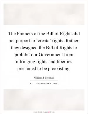 The Framers of the Bill of Rights did not purport to ‘create’ rights. Rather, they designed the Bill of Rights to prohibit our Government from infringing rights and liberties presumed to be preexisting Picture Quote #1