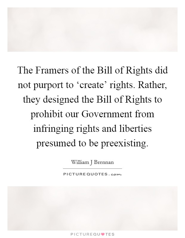 The Framers of the Bill of Rights did not purport to ‘create' rights. Rather, they designed the Bill of Rights to prohibit our Government from infringing rights and liberties presumed to be preexisting Picture Quote #1