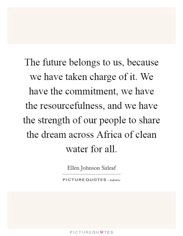 The future belongs to us, because we have taken charge of it. We have the commitment, we have the resourcefulness, and we have the strength of our people to share the dream across Africa of clean water for all Picture Quote #1