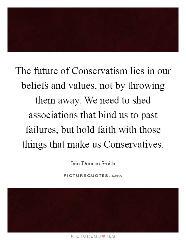 The future of Conservatism lies in our beliefs and values, not by throwing them away. We need to shed associations that bind us to past failures, but hold faith with those things that make us Conservatives Picture Quote #1