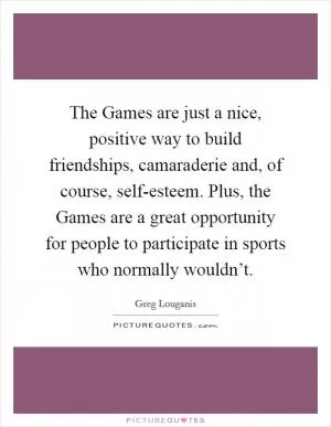 The Games are just a nice, positive way to build friendships, camaraderie and, of course, self-esteem. Plus, the Games are a great opportunity for people to participate in sports who normally wouldn’t Picture Quote #1