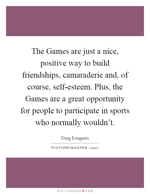 The Games are just a nice, positive way to build friendships, camaraderie and, of course, self-esteem. Plus, the Games are a great opportunity for people to participate in sports who normally wouldn't Picture Quote #1