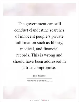 The government can still conduct clandestine searches of innocent people’s private information such as library, medical, and financial records. This is wrong and should have been addressed in a true compromise Picture Quote #1