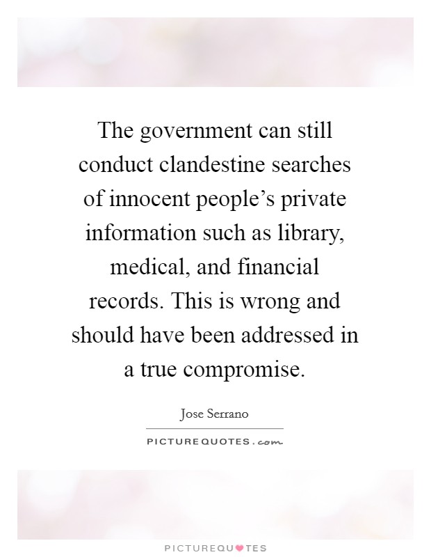 The government can still conduct clandestine searches of innocent people's private information such as library, medical, and financial records. This is wrong and should have been addressed in a true compromise Picture Quote #1