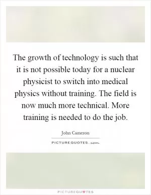 The growth of technology is such that it is not possible today for a nuclear physicist to switch into medical physics without training. The field is now much more technical. More training is needed to do the job Picture Quote #1