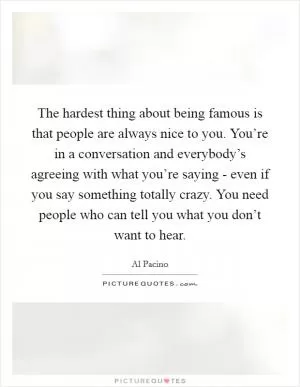 The hardest thing about being famous is that people are always nice to you. You’re in a conversation and everybody’s agreeing with what you’re saying - even if you say something totally crazy. You need people who can tell you what you don’t want to hear Picture Quote #1