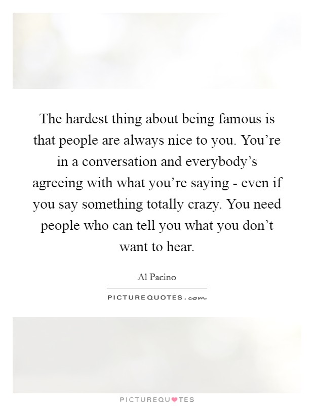 The hardest thing about being famous is that people are always nice to you. You're in a conversation and everybody's agreeing with what you're saying - even if you say something totally crazy. You need people who can tell you what you don't want to hear Picture Quote #1