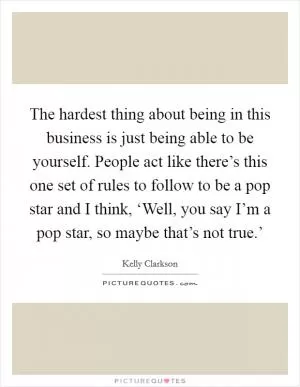 The hardest thing about being in this business is just being able to be yourself. People act like there’s this one set of rules to follow to be a pop star and I think, ‘Well, you say I’m a pop star, so maybe that’s not true.’ Picture Quote #1