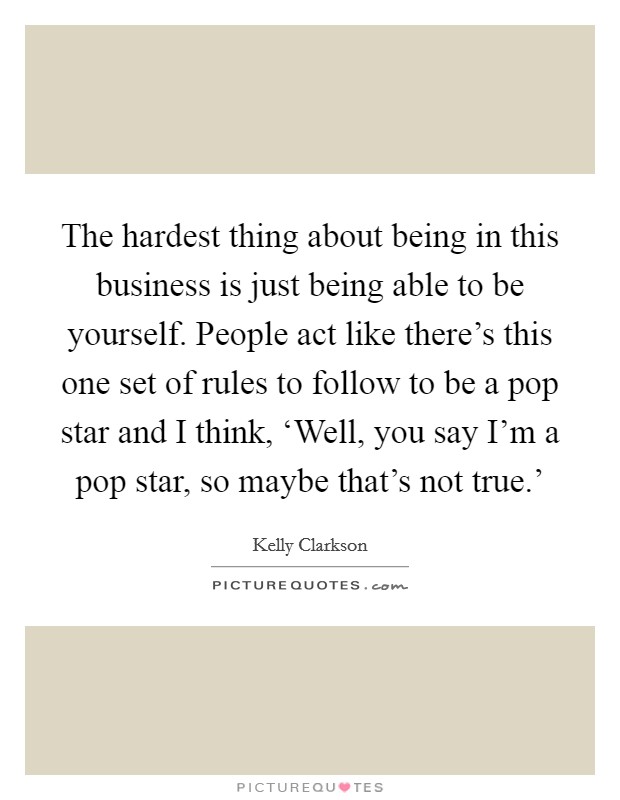 The hardest thing about being in this business is just being able to be yourself. People act like there's this one set of rules to follow to be a pop star and I think, ‘Well, you say I'm a pop star, so maybe that's not true.' Picture Quote #1