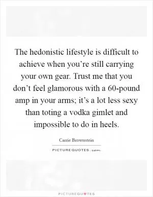 The hedonistic lifestyle is difficult to achieve when you’re still carrying your own gear. Trust me that you don’t feel glamorous with a 60-pound amp in your arms; it’s a lot less sexy than toting a vodka gimlet and impossible to do in heels Picture Quote #1