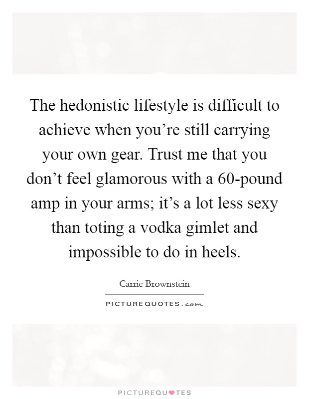 The hedonistic lifestyle is difficult to achieve when you're still carrying your own gear. Trust me that you don't feel glamorous with a 60-pound amp in your arms; it's a lot less sexy than toting a vodka gimlet and impossible to do in heels Picture Quote #1
