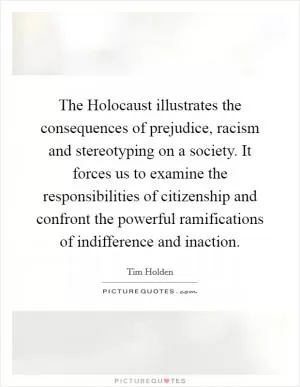 The Holocaust illustrates the consequences of prejudice, racism and stereotyping on a society. It forces us to examine the responsibilities of citizenship and confront the powerful ramifications of indifference and inaction Picture Quote #1