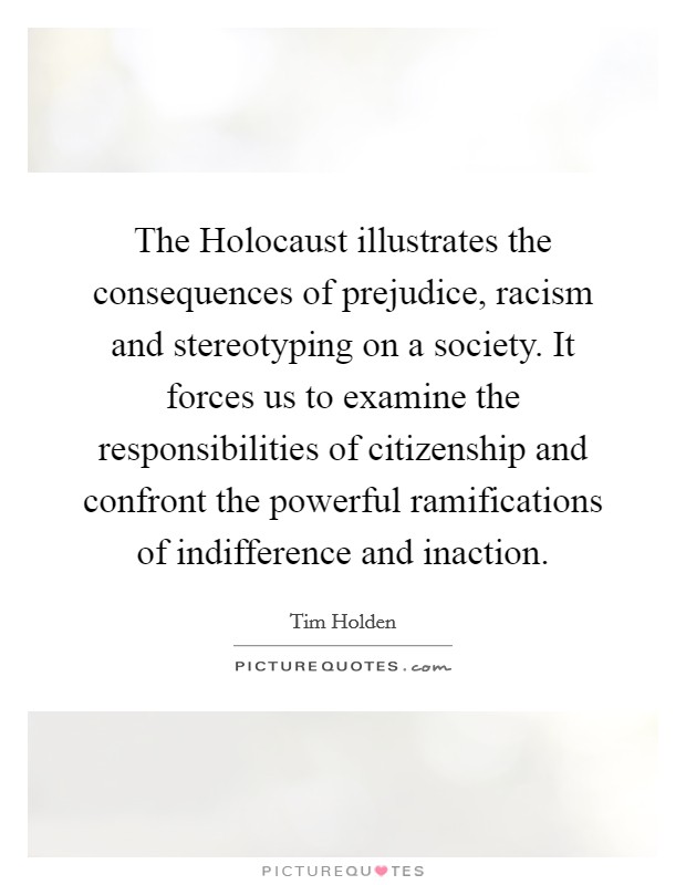 The Holocaust illustrates the consequences of prejudice, racism and stereotyping on a society. It forces us to examine the responsibilities of citizenship and confront the powerful ramifications of indifference and inaction Picture Quote #1