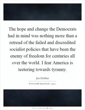 The hope and change the Democrats had in mind was nothing more than a retread of the failed and discredited socialist policies that have been the enemy of freedom for centuries all over the world. I fear America is teetering towards tyranny Picture Quote #1