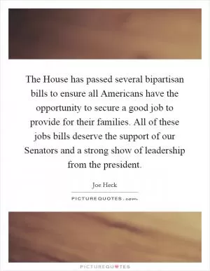 The House has passed several bipartisan bills to ensure all Americans have the opportunity to secure a good job to provide for their families. All of these jobs bills deserve the support of our Senators and a strong show of leadership from the president Picture Quote #1