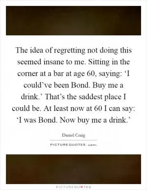 The idea of regretting not doing this seemed insane to me. Sitting in the corner at a bar at age 60, saying: ‘I could’ve been Bond. Buy me a drink.’ That’s the saddest place I could be. At least now at 60 I can say: ‘I was Bond. Now buy me a drink.’ Picture Quote #1