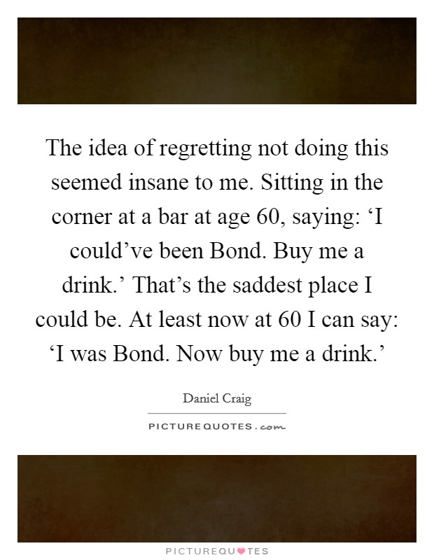 The idea of regretting not doing this seemed insane to me. Sitting in the corner at a bar at age 60, saying: ‘I could've been Bond. Buy me a drink.' That's the saddest place I could be. At least now at 60 I can say: ‘I was Bond. Now buy me a drink.' Picture Quote #1