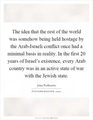 The idea that the rest of the world was somehow being held hostage by the Arab-Israeli conflict once had a minimal basis in reality. In the first 20 years of Israel’s existence, every Arab country was in an active state of war with the Jewish state Picture Quote #1