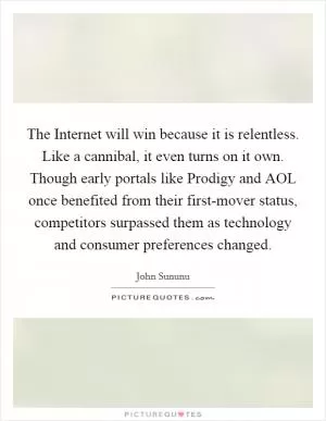 The Internet will win because it is relentless. Like a cannibal, it even turns on it own. Though early portals like Prodigy and AOL once benefited from their first-mover status, competitors surpassed them as technology and consumer preferences changed Picture Quote #1