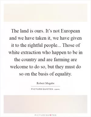 The land is ours. It’s not European and we have taken it, we have given it to the rightful people... Those of white extraction who happen to be in the country and are farming are welcome to do so, but they must do so on the basis of equality Picture Quote #1