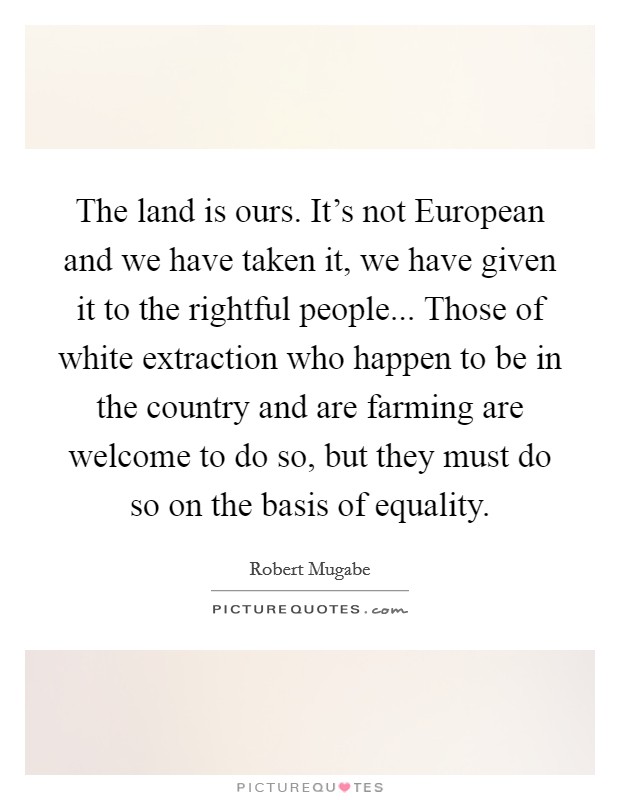 The land is ours. It's not European and we have taken it, we have given it to the rightful people... Those of white extraction who happen to be in the country and are farming are welcome to do so, but they must do so on the basis of equality Picture Quote #1