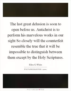 The last great delusion is soon to open before us. Antichrist is to perform his marvelous works in our sight So closely will the counterfeit resemble the true that it will be impossible to distinguish between them except by the Holy Scriptures Picture Quote #1